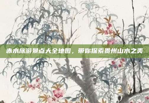 赤水旅游景点大全地图，带你探索贵州山水之美