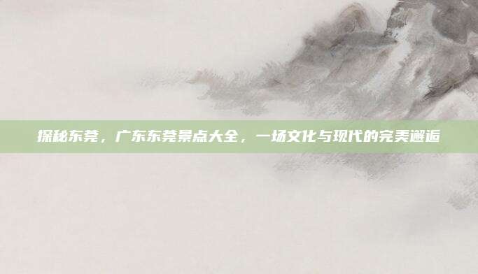 探秘东莞,广东东莞景点大全,一场文化与现代的完美邂逅