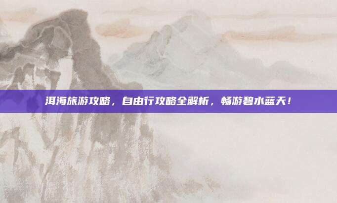 洱海旅游攻略,自由行攻略全解析,畅游碧水蓝天!