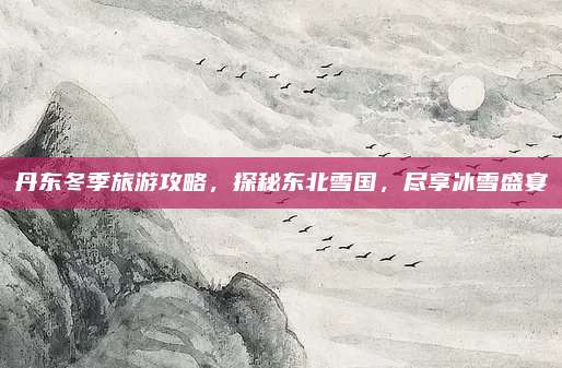 丹东冬季旅游攻略,探秘东北雪国,尽享冰雪盛宴