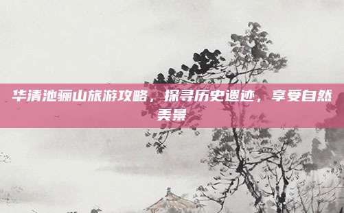 华清池骊山旅游攻略，探寻历史遗迹，享受自然美景