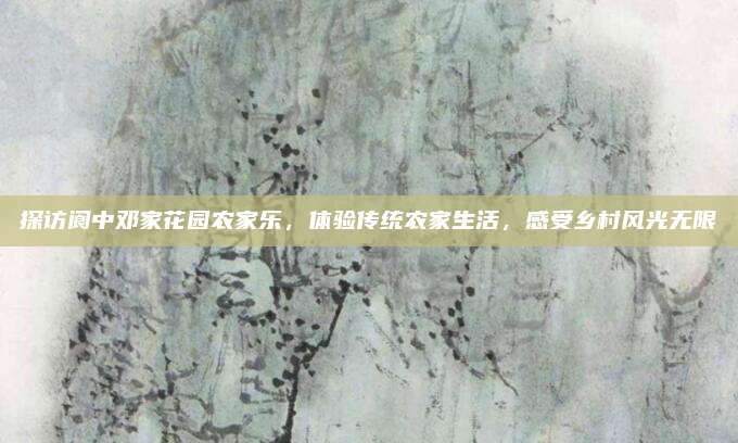 探访阆中邓家花园农家乐,体验传统农家生活,感受乡村风光无限