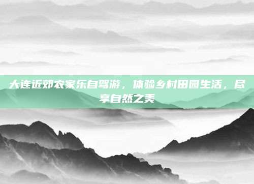 大连近郊农家乐自驾游,体验乡村田园生活,尽享自然之美