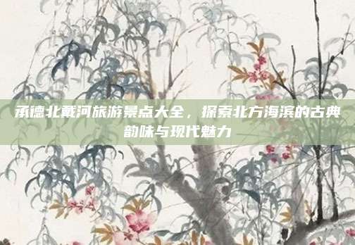 承德北戴河旅游景点大全,探索北方海滨的古典韵味与现代魅力