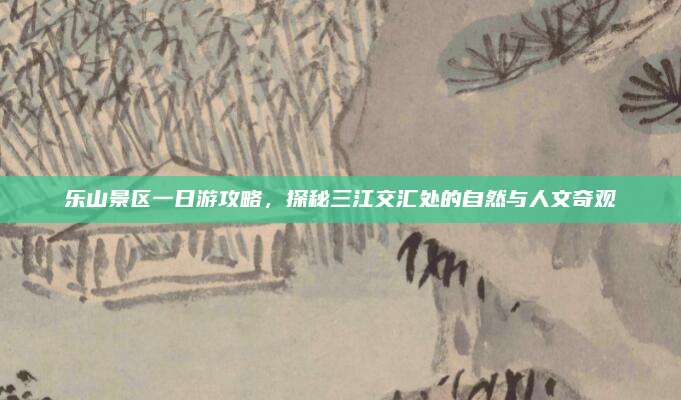 乐山景区一日游攻略，探秘三江交汇处的自然与人文奇观
