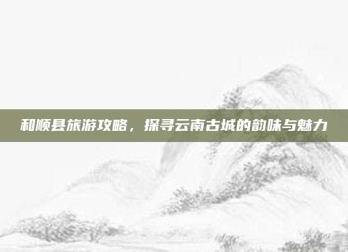 和顺县旅游攻略,探寻云南古城的韵味与魅力