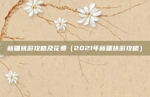 新疆旅游攻略及花费（2021年新疆旅游攻略）