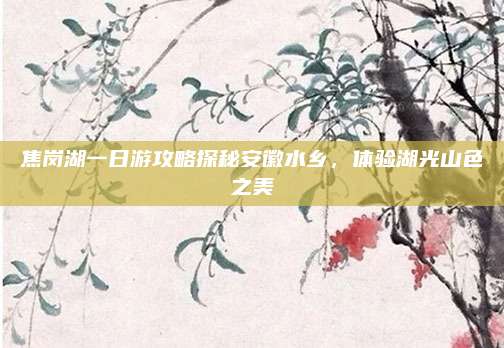 焦岗湖一日游攻略探秘安徽水乡，体验湖光山色之美