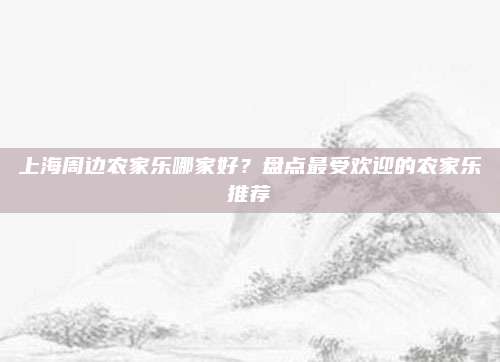 上海周边农家乐哪家好?盘点最受欢迎的农家乐推荐