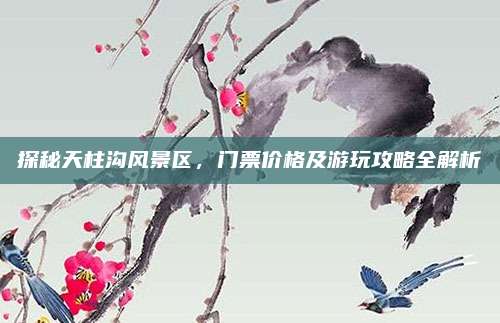 探秘天柱沟风景区,门票价格及游玩攻略全解析