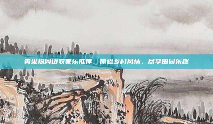 黄果树周边农家乐推荐,体验乡村风情,尽享田园乐趣
