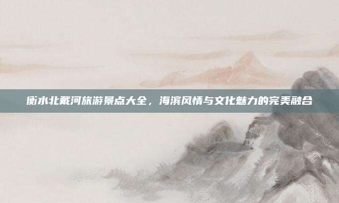 衡水北戴河旅游景点大全，海滨风情与文化魅力的完美融合