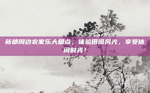 新都周边农家乐大盘点,体验田园风光,享受休闲时光!