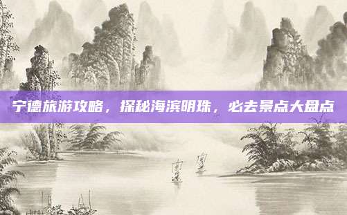 宁德旅游攻略，探秘海滨明珠，必去景点大盘点