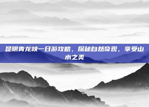 昆明青龙峡一日游攻略,探秘自然奇观,享受山水之美