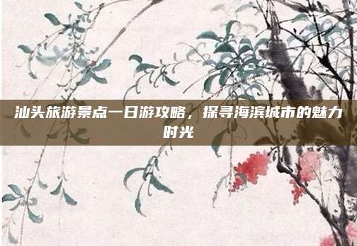 汕头旅游景点一日游攻略，探寻海滨城市的魅力时光