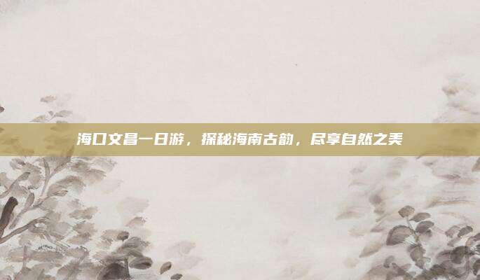 海口文昌一日游,探秘海南古韵,尽享自然之美