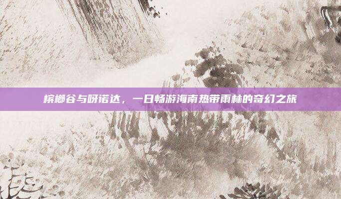 槟榔谷与呀诺达,一日畅游海南热带雨林的奇幻之旅