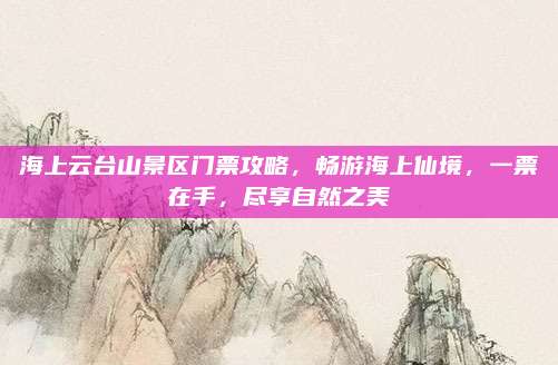 海上云台山景区门票攻略,畅游海上仙境,一票在手,尽享自然之美
