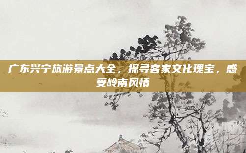广东兴宁旅游景点大全，探寻客家文化瑰宝，感受岭南风情