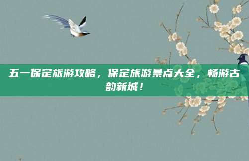五一保定旅游攻略,保定旅游景点大全,畅游古韵新城!