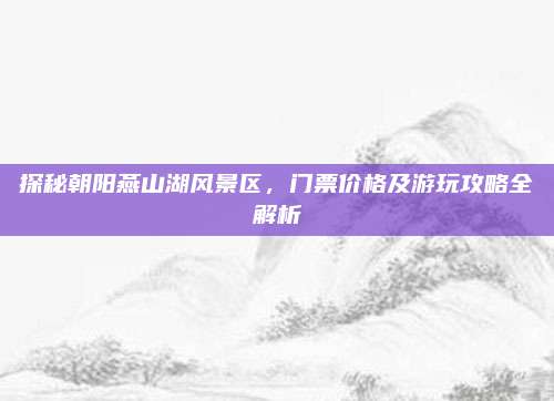 探秘朝阳燕山湖风景区,门票价格及游玩攻略全解析
