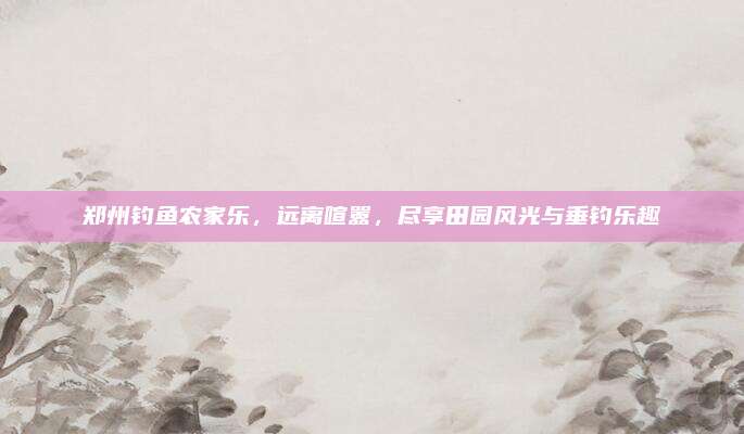 郑州钓鱼农家乐,远离喧嚣,尽享田园风光与垂钓乐趣