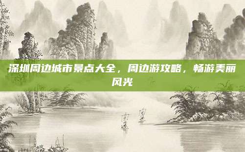 深圳周边城市景点大全,周边游攻略,畅游美丽风光