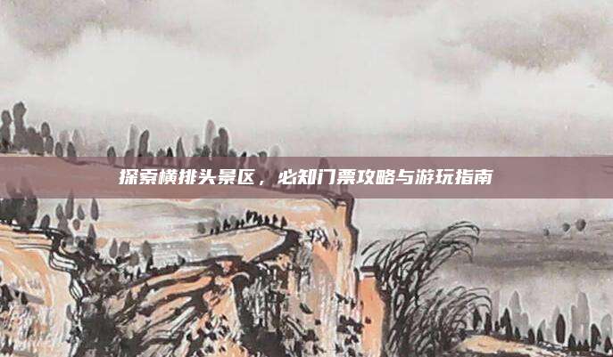 探索横排头景区，必知门票攻略与游玩指南