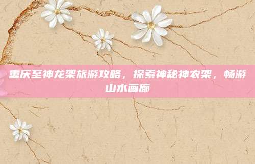 重庆至神龙架旅游攻略，探索神秘神农架，畅游山水画廊