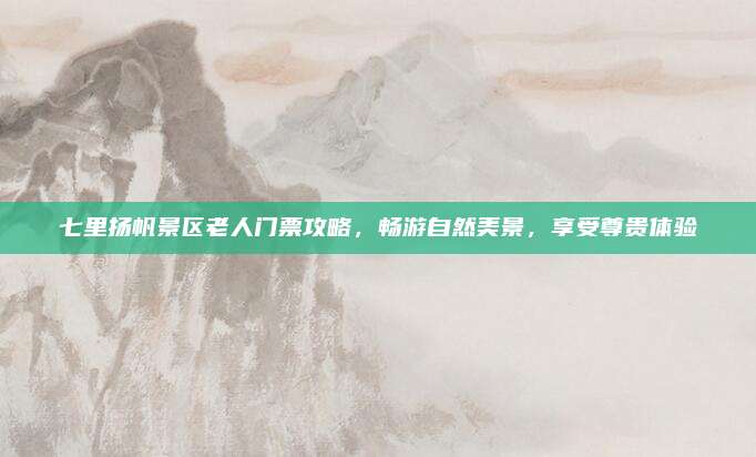 七里扬帆景区老人门票攻略,畅游自然美景,享受尊贵体验