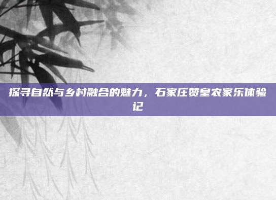 探寻自然与乡村融合的魅力，石家庄赞皇农家乐体验记