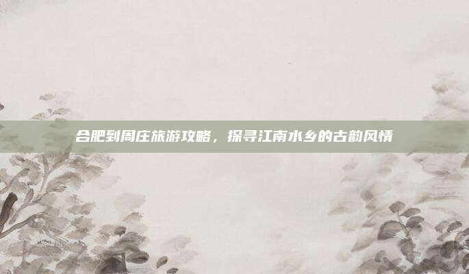 合肥到周庄旅游攻略，探寻江南水乡的古韵风情