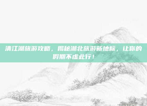 清江湖旅游攻略,揭秘湖北旅游新地标,让你的假期不虚此行!