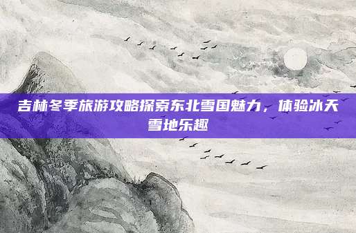 吉林冬季旅游攻略探索东北雪国魅力，体验冰天雪地乐趣