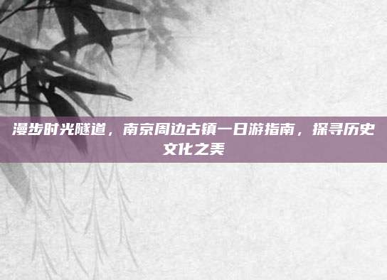 漫步时光隧道,南京周边古镇一日游指南,探寻历史文化之美