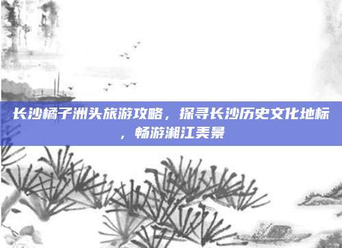 长沙橘子洲头旅游攻略,探寻长沙历史文化地标,畅游湘江美景
