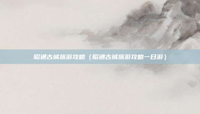 昭通古城旅游攻略（昭通古城旅游攻略一日游）