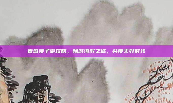 青岛亲子游攻略，畅游海滨之城，共度美好时光