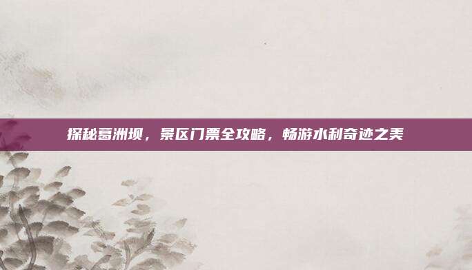 探秘葛洲坝,景区门票全攻略,畅游水利奇迹之美