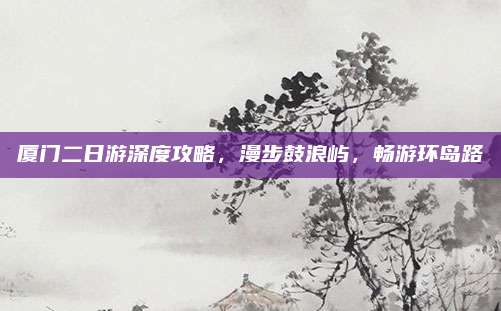 厦门二日游深度攻略,漫步鼓浪屿,畅游环岛路