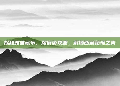 探秘雅鲁藏布，深度游攻略，解锁西藏秘境之美