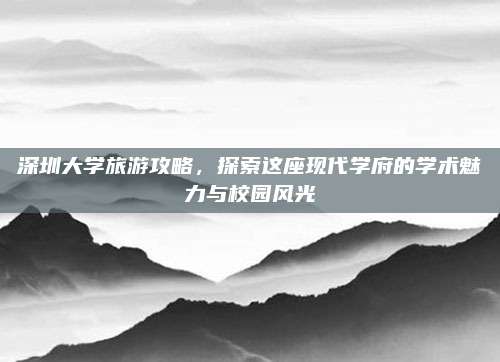 深圳大学旅游攻略，探索这座现代学府的学术魅力与校园风光