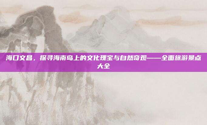 海口文昌,探寻海南岛上的文化瑰宝与自然奇观——全面旅游景点大全