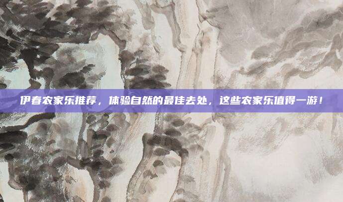 伊春农家乐推荐，体验自然的最佳去处，这些农家乐值得一游！