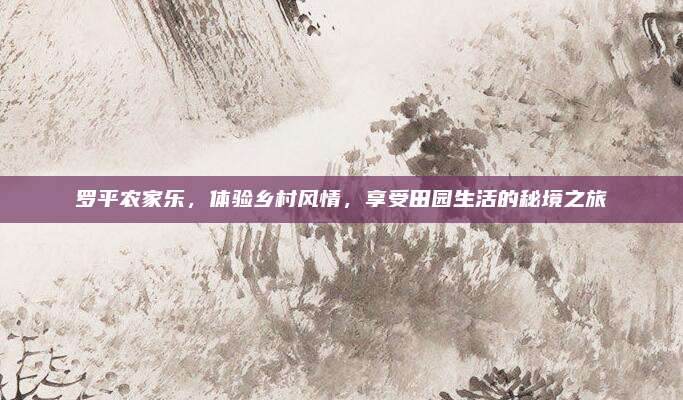 罗平农家乐,体验乡村风情,享受田园生活的秘境之旅
