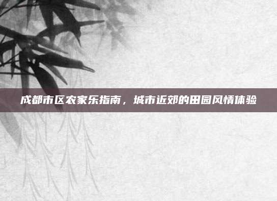 成都市区农家乐指南，城市近郊的田园风情体验