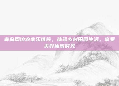 青岛周边农家乐推荐,体验乡村田园生活,享受美好休闲时光
