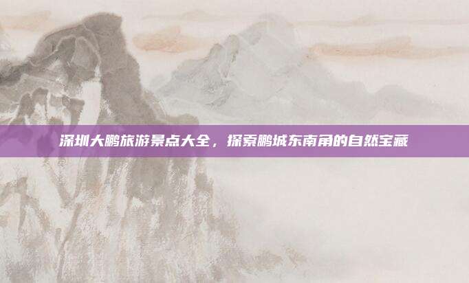 深圳大鹏旅游景点大全,探索鹏城东南角的自然宝藏