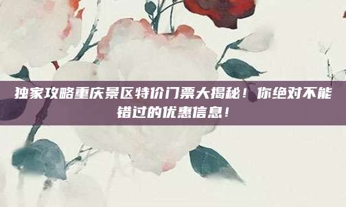 独家攻略重庆景区特价门票大揭秘!你绝对不能错过的优惠信息!